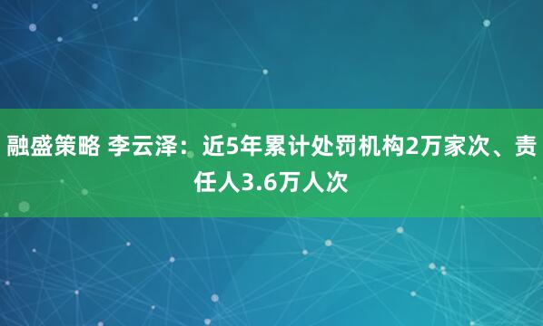 融盛策略 李云泽：近5年累计处罚机构2万家次、责任人3.6万人次