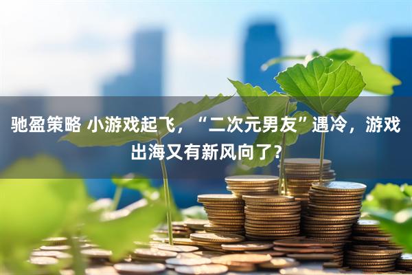 驰盈策略 小游戏起飞，“二次元男友”遇冷，游戏出海又有新风向了？