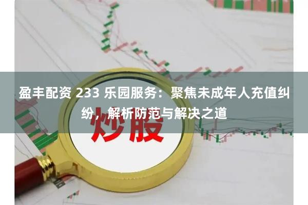 盈丰配资 233 乐园服务：聚焦未成年人充值纠纷，解析防范与解决之道
