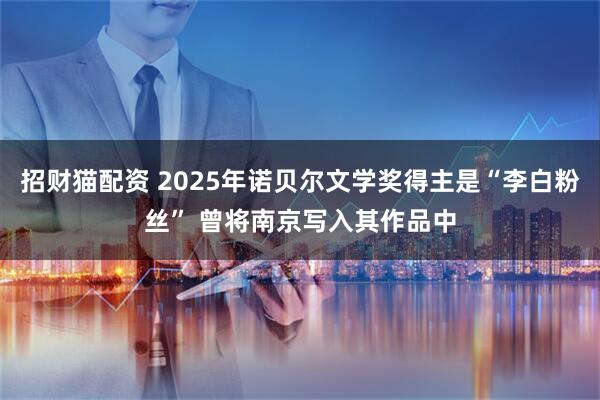 招财猫配资 2025年诺贝尔文学奖得主是“李白粉丝” 曾将南京写入其作品中