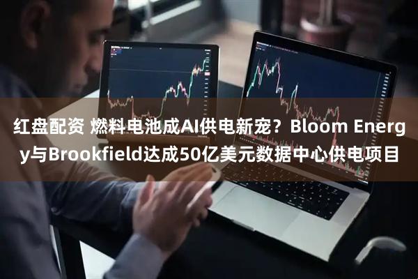红盘配资 燃料电池成AI供电新宠？Bloom Energy与Brookfield达成50亿美元数据中心供电项目