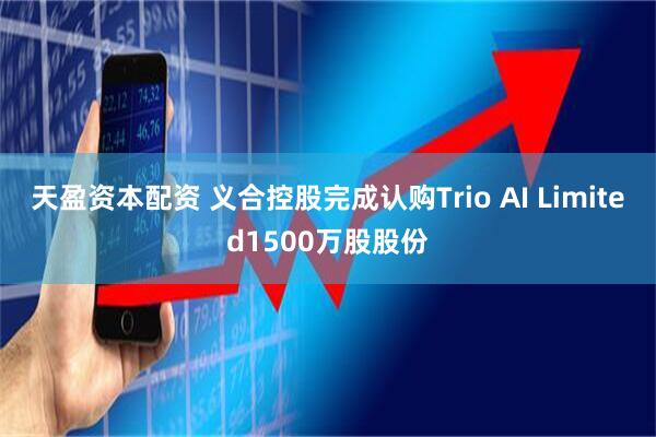 天盈资本配资 义合控股完成认购Trio AI Limited1500万股股份