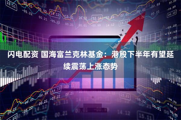 闪电配资 国海富兰克林基金：港股下半年有望延续震荡上涨态势