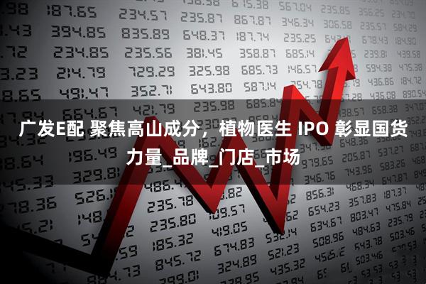 广发E配 聚焦高山成分，植物医生 IPO 彰显国货力量_品牌_门店_市场