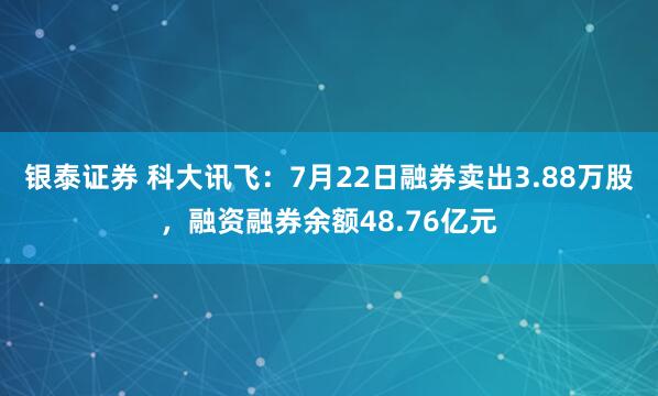 银泰证券 科大讯飞：7月22日融券卖出3.88万股，融资融券余额48.76亿元