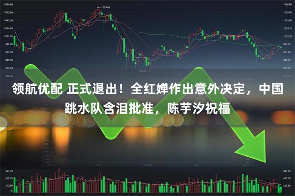 领航优配 正式退出！全红婵作出意外决定，中国跳水队含泪批准，陈芋汐祝福