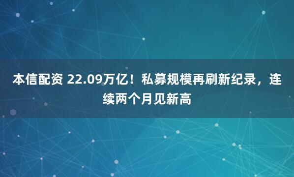 本信配资 22.09万亿！私募规模再刷新纪录，连续两个月见新高