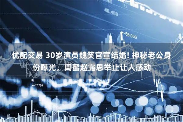 优配交易 30岁演员魏笑官宣结婚! 神秘老公身份曝光，闺蜜赵露思举止让人感动