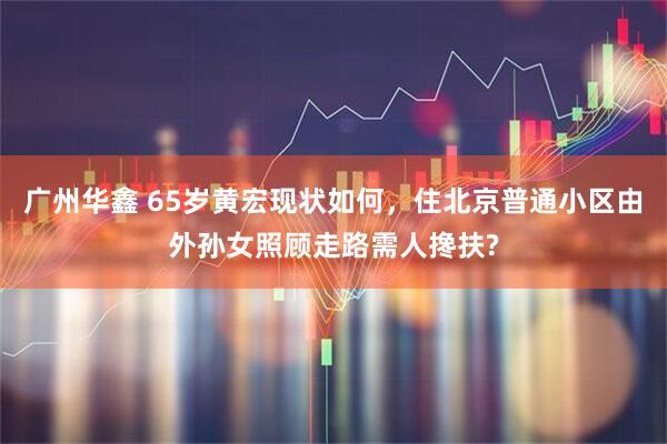 广州华鑫 65岁黄宏现状如何，住北京普通小区由外孙女照顾走路需人搀扶?