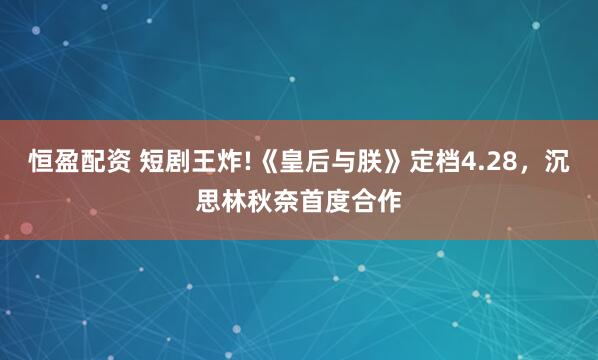 恒盈配资 短剧王炸!《皇后与朕》定档4.28，沉思林秋奈首度合作